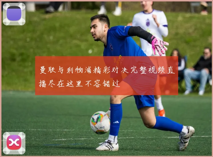 曼联与利物浦精彩对决完整视频直播尽在这里不容错过