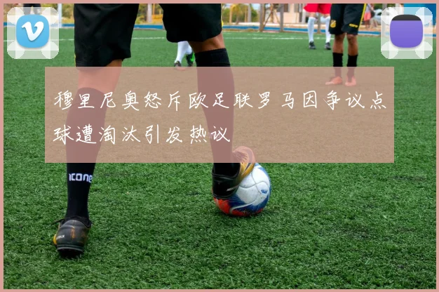 穆里尼奥怒斥欧足联罗马因争议点球遭淘汰引发热议