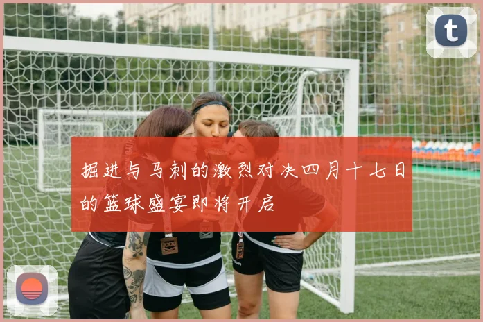 掘进与马刺的激烈对决四月十七日的篮球盛宴即将开启