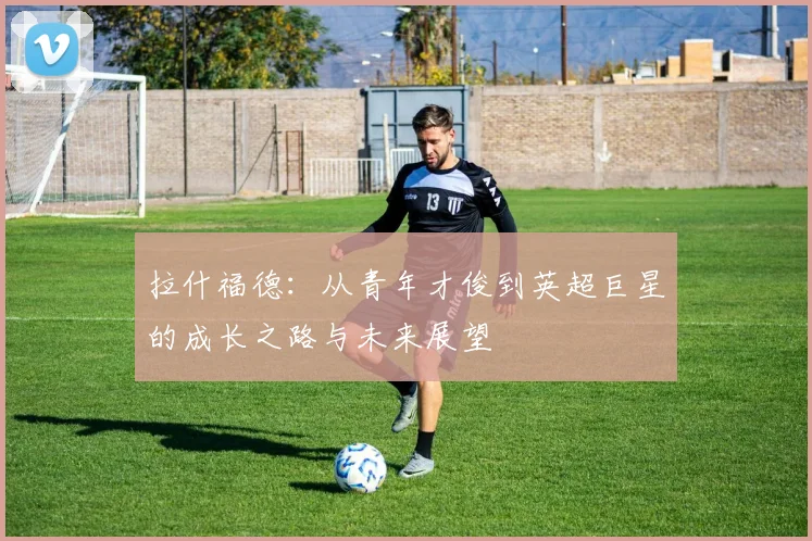 拉什福德：从青年才俊到英超巨星的成长之路与未来展望