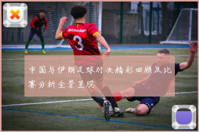 中国与伊朗足球对决精彩回顾及比赛分析全景呈现